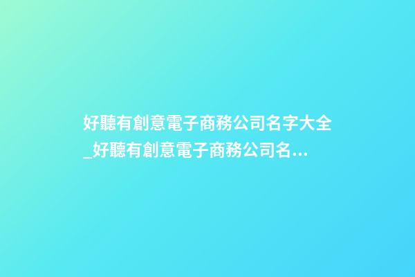 好聽有創意電子商務公司名字大全_好聽有創意電子商務公司名字大全 有創意響亮電子商務公司起名-第1張-公司起名-玄機派